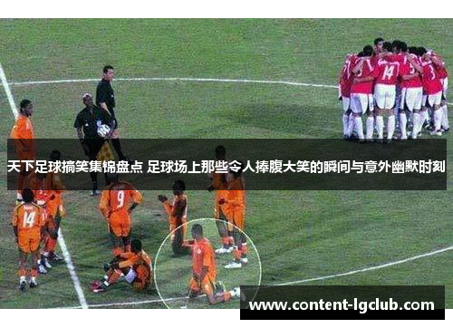 天下足球搞笑集锦盘点 足球场上那些令人捧腹大笑的瞬间与意外幽默时刻